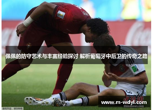 佩佩的防守艺术与丰富经验探讨 解析葡萄牙中后卫的传奇之路