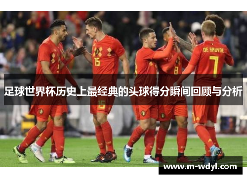 足球世界杯历史上最经典的头球得分瞬间回顾与分析