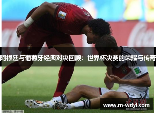 阿根廷与葡萄牙经典对决回顾：世界杯决赛的荣耀与传奇