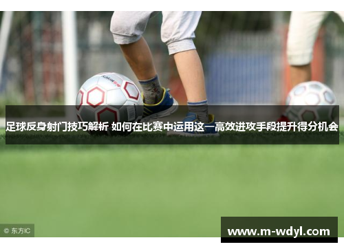足球反身射门技巧解析 如何在比赛中运用这一高效进攻手段提升得分机会