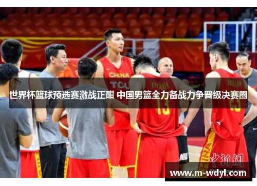 世界杯篮球预选赛激战正酣 中国男篮全力备战力争晋级决赛圈