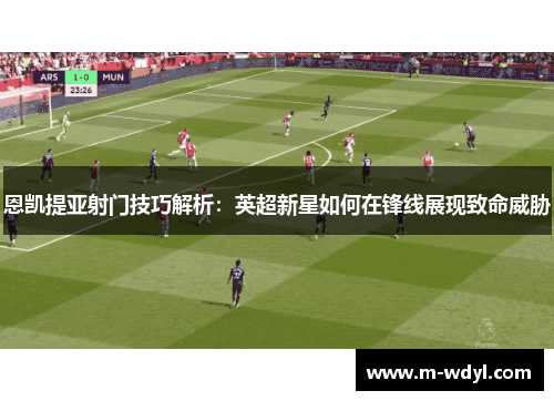 恩凯提亚射门技巧解析：英超新星如何在锋线展现致命威胁