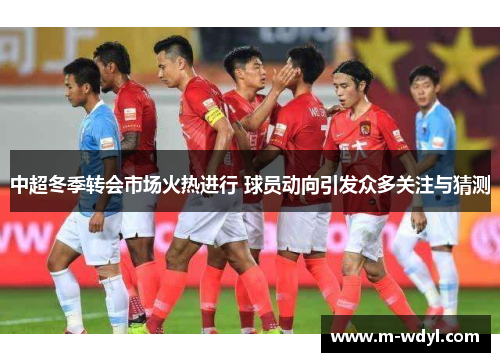 中超冬季转会市场火热进行 球员动向引发众多关注与猜测