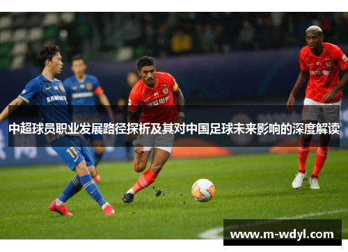 中超球员职业发展路径探析及其对中国足球未来影响的深度解读