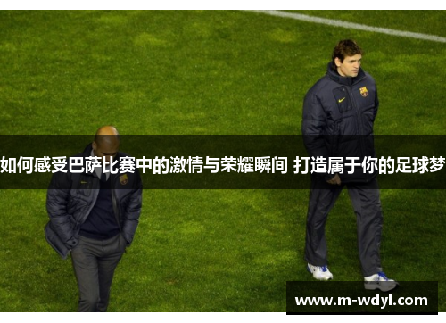 如何感受巴萨比赛中的激情与荣耀瞬间 打造属于你的足球梦