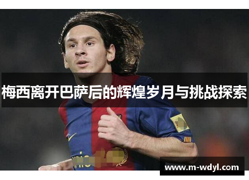 梅西离开巴萨后的辉煌岁月与挑战探索