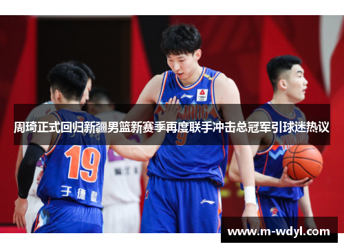 周琦正式回归新疆男篮新赛季再度联手冲击总冠军引球迷热议 周琦正式回归新疆男篮新赛季再度联手冲击总冠军引球迷热议