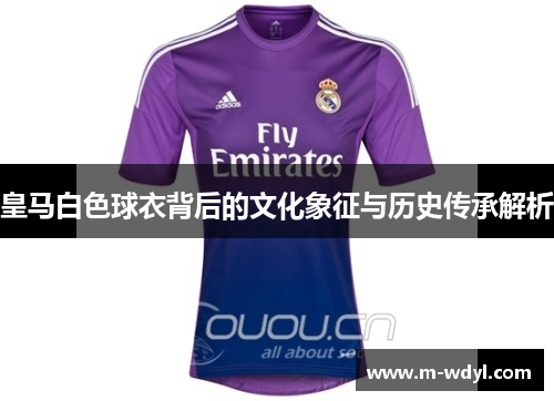 皇马白色球衣背后的文化象征与历史传承解析 皇马白色球衣背后的文化象征与历史传承解析